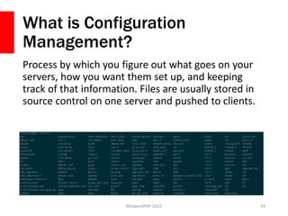 What is Configuration
Management?
Process by which you figure out what goes on your
servers, how you want them set up, and keeping
track of that information. Files are usually stored in
source control on one server and pushed to clients.
MidwestPHP 2015 34
 