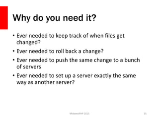 Why do you need it?
• Ever needed to keep track of when files get
changed?
• Ever needed to roll back a change?
• Ever needed to push the same change to a bunch
of servers
• Ever needed to set up a server exactly the same
way as another server?
MidwestPHP 2015 35
 