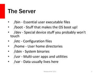 The Server
• /bin - Essential user executable files
• /boot - Stuff that makes the OS boot up!
• /dev - Special device stuff you probably won't
touch
• /etc - Configuration files
• /home - User home directories
• /sbin - System binaries
• /usr - Multi-user apps and utilities
• /var - Data usually lives here
MidwestPHP 2015 7
 