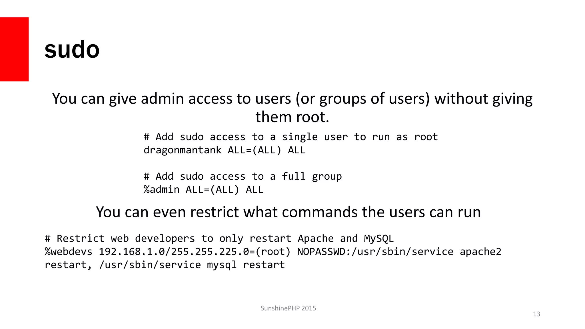 sudo
You can give admin access to users (or groups of users) without giving
them root.
SunshinePHP 2015
13
# Add sudo access to a single user to run as root
dragonmantank ALL=(ALL) ALL
# Add sudo access to a full group
%admin ALL=(ALL) ALL
You can even restrict what commands the users can run
# Restrict web developers to only restart Apache and MySQL
%webdevs 192.168.1.0/255.255.225.0=(root) NOPASSWD:/usr/sbin/service apache2
restart, /usr/sbin/service mysql restart
 