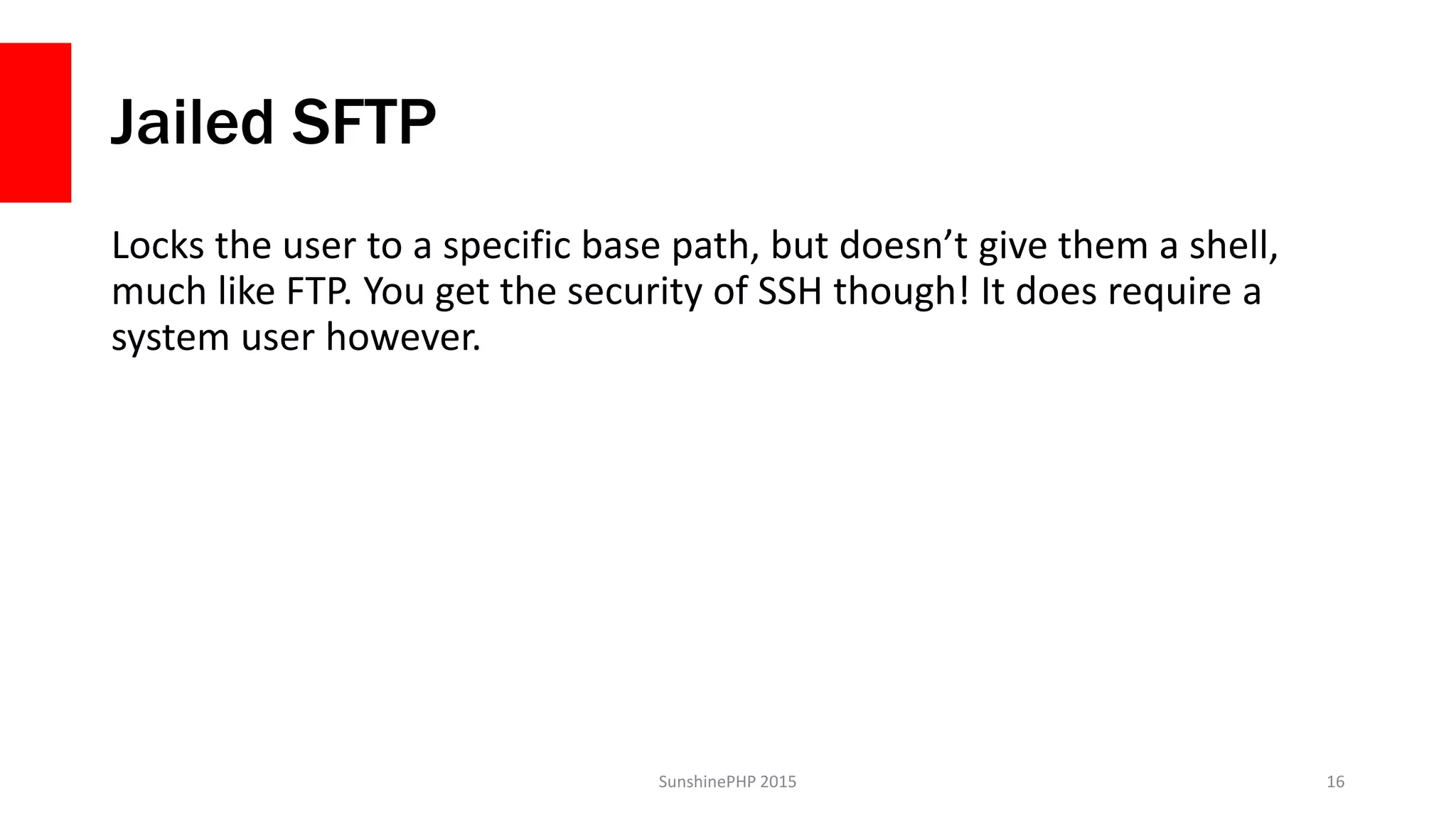 Jailed SFTP
Locks the user to a specific base path, but doesn’t give them a shell,
much like FTP. You get the security of SSH though! It does require a
system user however.
SunshinePHP 2015 16
 