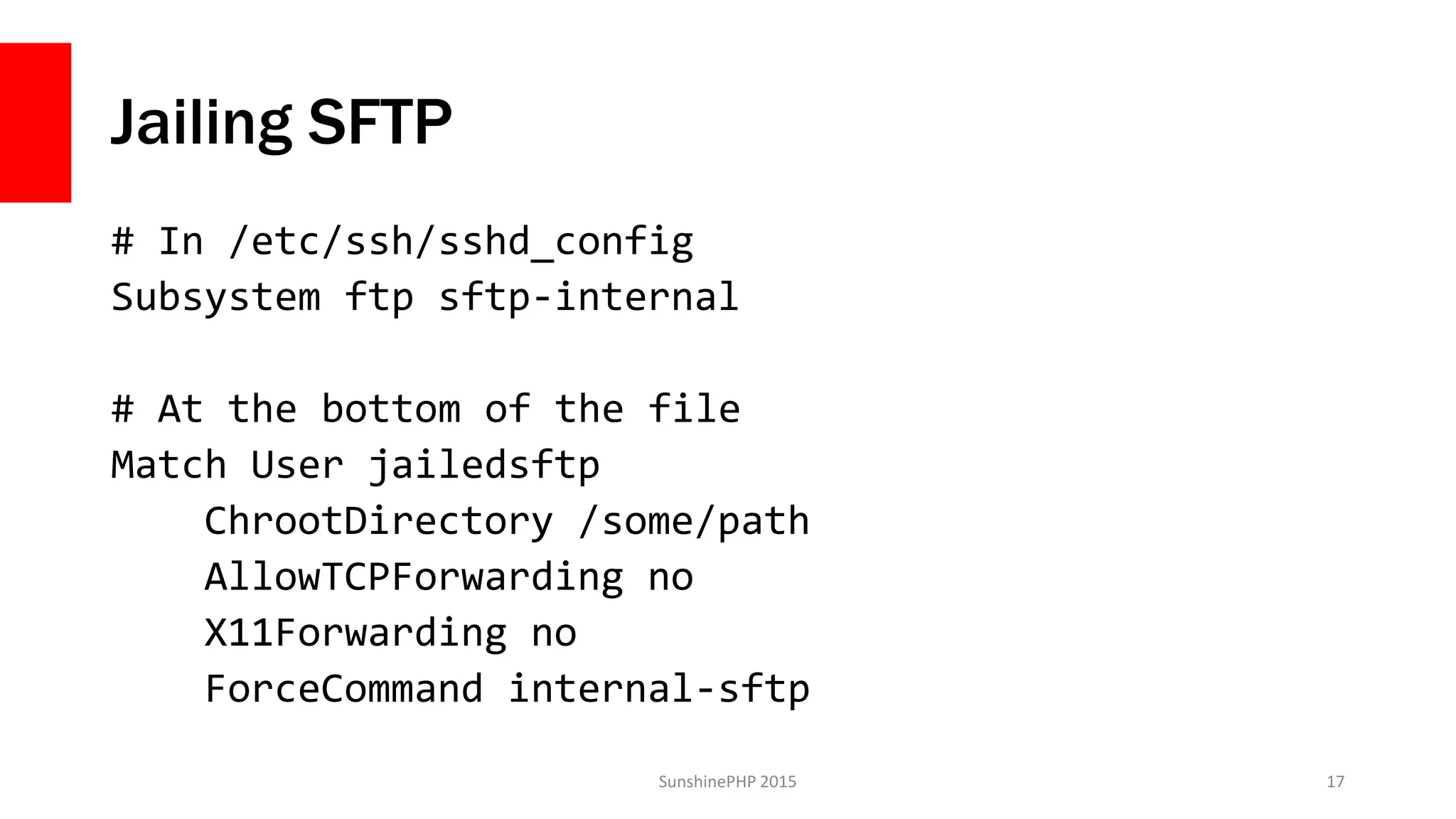 Jailing SFTP
# In /etc/ssh/sshd_config
Subsystem ftp sftp-internal
# At the bottom of the file
Match User jailedsftp
ChrootDirectory /some/path
AllowTCPForwarding no
X11Forwarding no
ForceCommand internal-sftp
SunshinePHP 2015 17
 