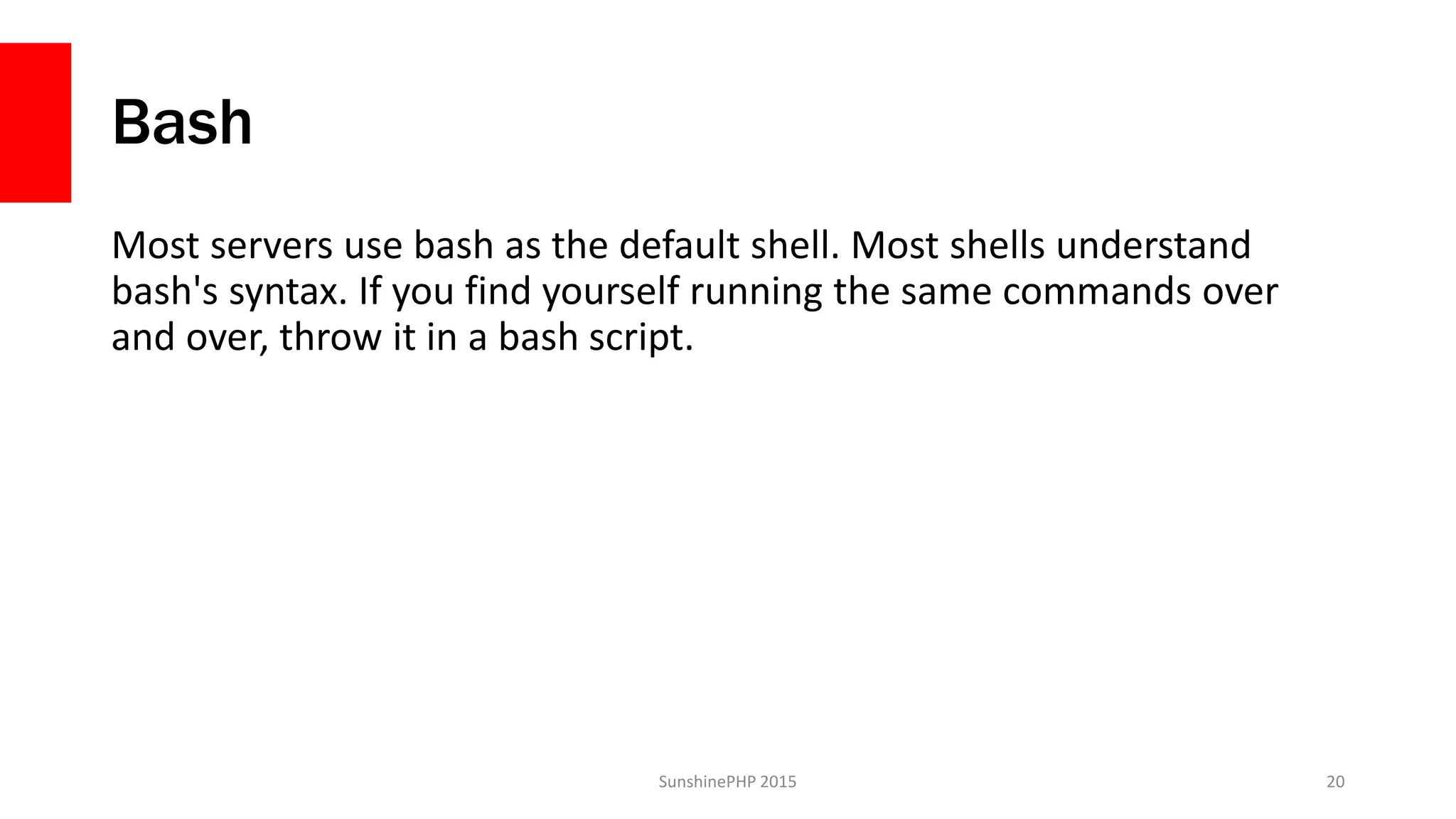 Bash
Most servers use bash as the default shell. Most shells understand
bash's syntax. If you find yourself running the same commands over
and over, throw it in a bash script.
SunshinePHP 2015 20
 