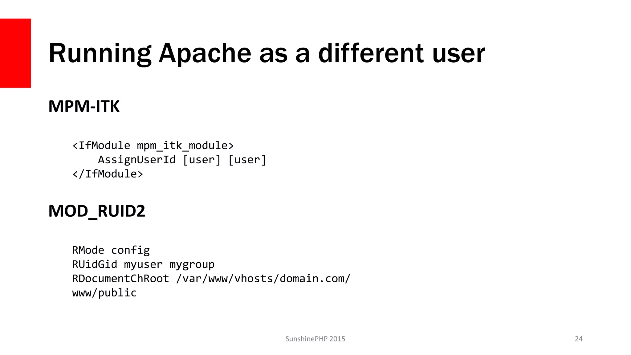 Running Apache as a different user
MPM-ITK
SunshinePHP 2015 24
MOD_RUID2
<IfModule mpm_itk_module>
AssignUserId [user] [user]
</IfModule>
RMode config
RUidGid myuser mygroup
RDocumentChRoot /var/www/vhosts/domain.com/
www/public
 