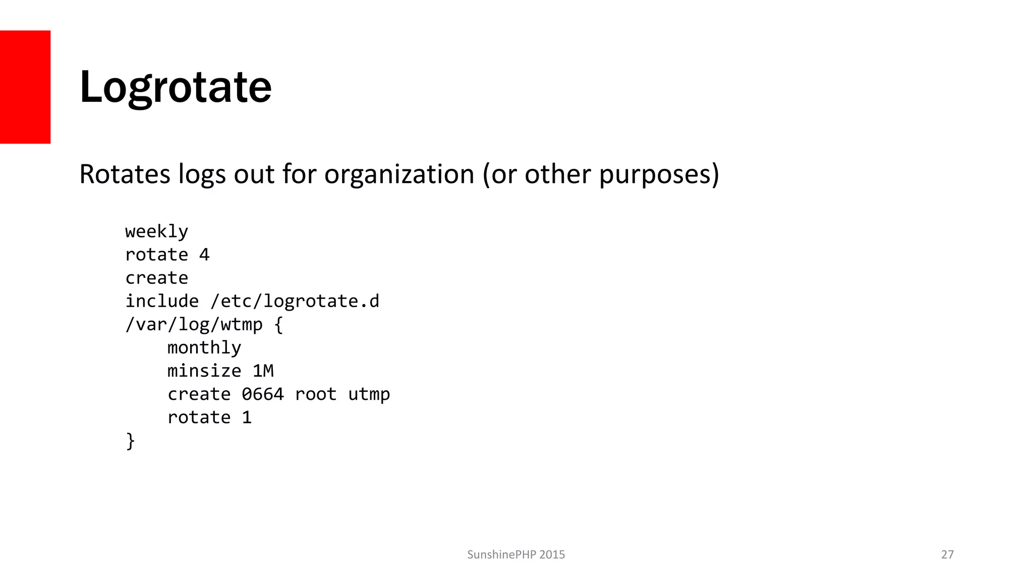 Logrotate
Rotates logs out for organization (or other purposes)
SunshinePHP 2015 27
weekly
rotate 4
create
include /etc/logrotate.d
/var/log/wtmp {
monthly
minsize 1M
create 0664 root utmp
rotate 1
}
 