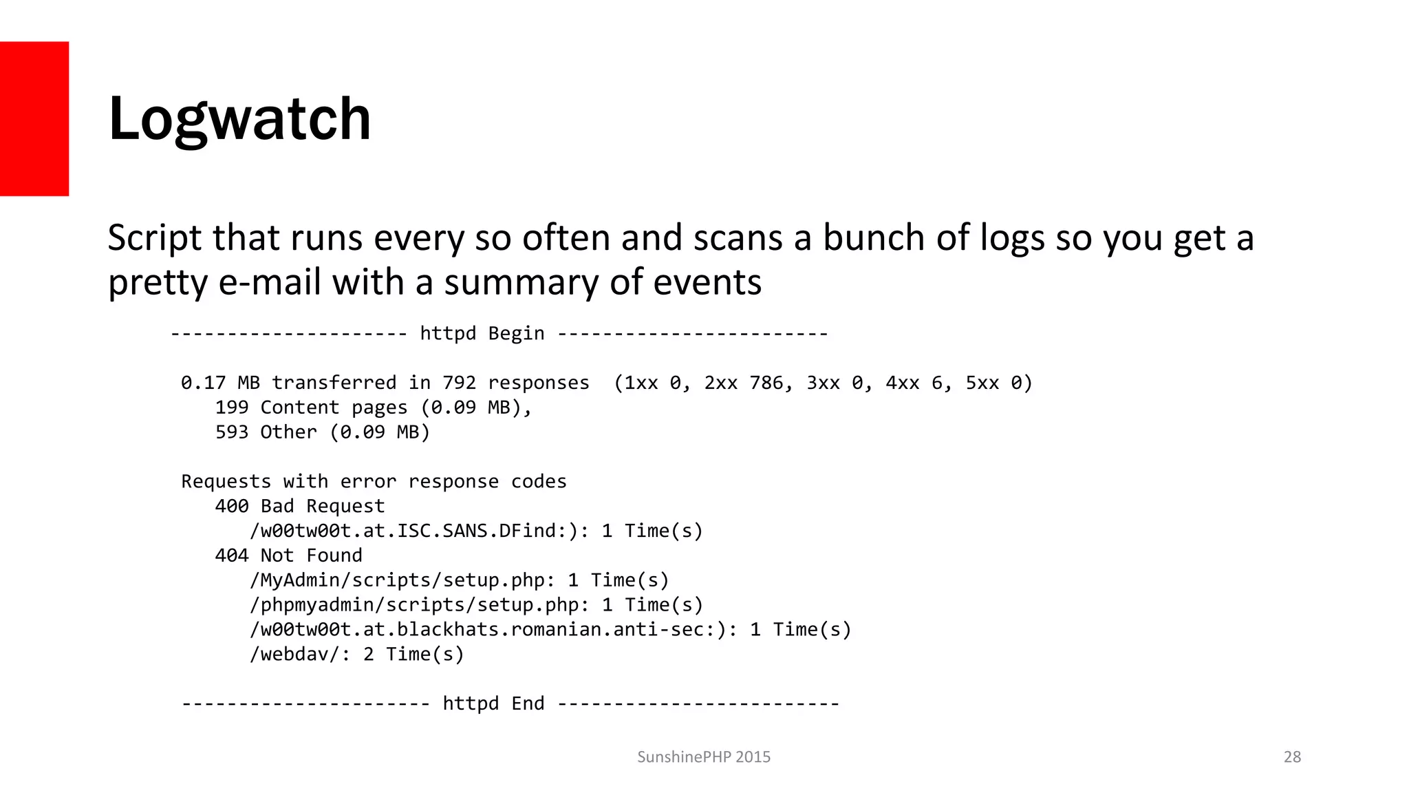 Logwatch
Script that runs every so often and scans a bunch of logs so you get a
pretty e-mail with a summary of events
SunshinePHP 2015 28
--------------------- httpd Begin ------------------------
0.17 MB transferred in 792 responses (1xx 0, 2xx 786, 3xx 0, 4xx 6, 5xx 0)
199 Content pages (0.09 MB),
593 Other (0.09 MB)
Requests with error response codes
400 Bad Request
/w00tw00t.at.ISC.SANS.DFind:): 1 Time(s)
404 Not Found
/MyAdmin/scripts/setup.php: 1 Time(s)
/phpmyadmin/scripts/setup.php: 1 Time(s)
/w00tw00t.at.blackhats.romanian.anti-sec:): 1 Time(s)
/webdav/: 2 Time(s)
---------------------- httpd End -------------------------
 