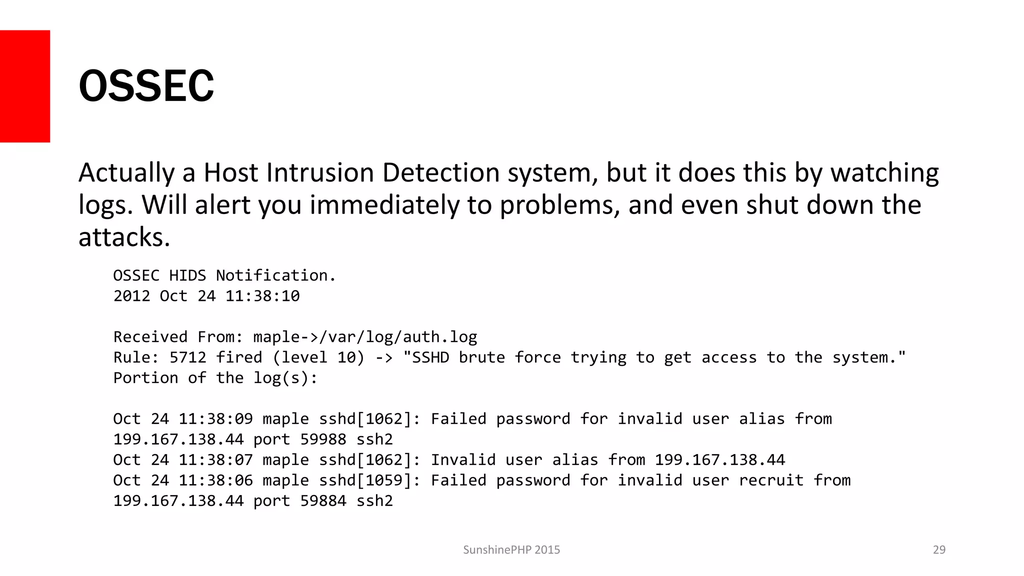 OSSEC
Actually a Host Intrusion Detection system, but it does this by watching
logs. Will alert you immediately to problems, and even shut down the
attacks.
SunshinePHP 2015 29
OSSEC HIDS Notification.
2012 Oct 24 11:38:10
Received From: maple->/var/log/auth.log
Rule: 5712 fired (level 10) -> "SSHD brute force trying to get access to the system."
Portion of the log(s):
Oct 24 11:38:09 maple sshd[1062]: Failed password for invalid user alias from
199.167.138.44 port 59988 ssh2
Oct 24 11:38:07 maple sshd[1062]: Invalid user alias from 199.167.138.44
Oct 24 11:38:06 maple sshd[1059]: Failed password for invalid user recruit from
199.167.138.44 port 59884 ssh2
 