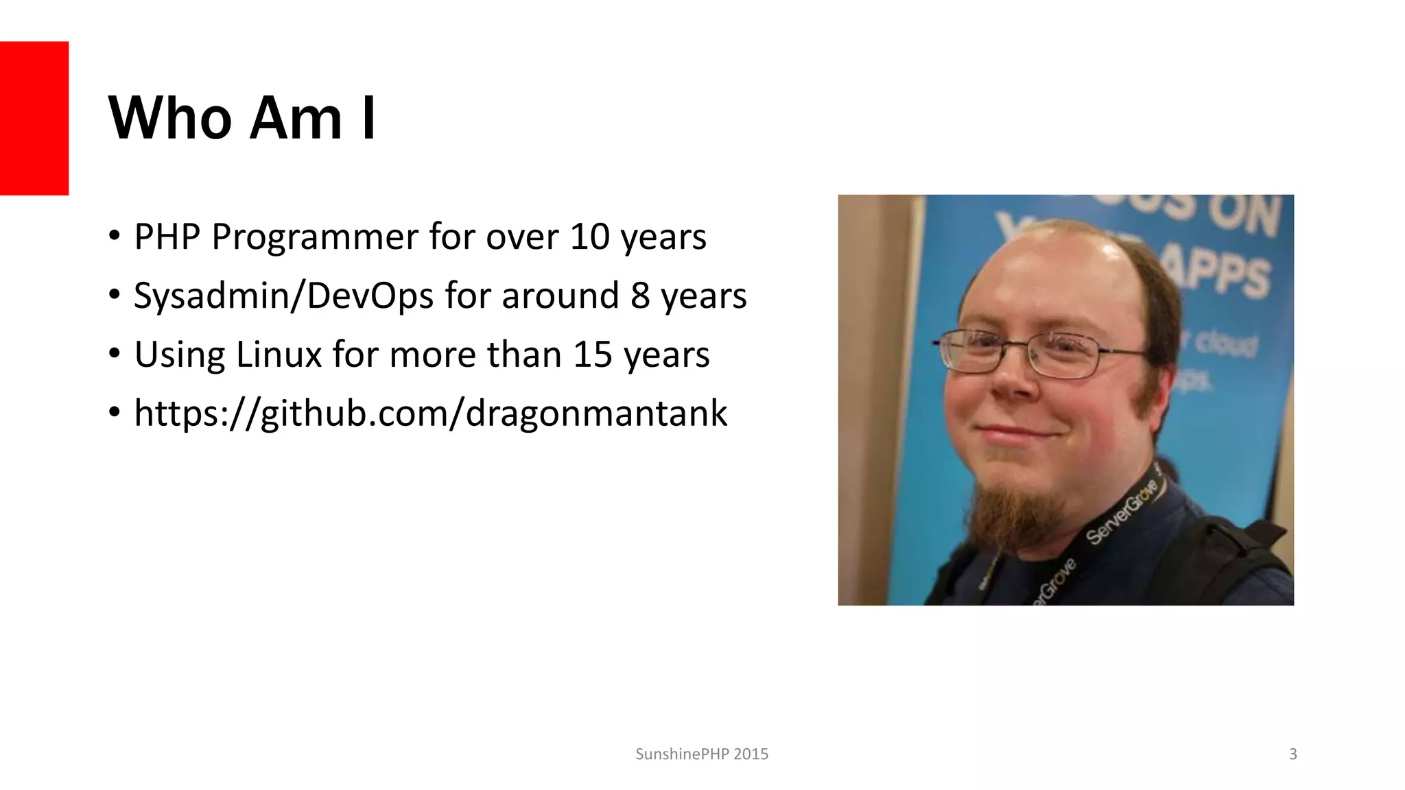 Who Am I
• PHP Programmer for over 10 years
• Sysadmin/DevOps for around 8 years
• Using Linux for more than 15 years
• https://github.com/dragonmantank
SunshinePHP 2015 3
 