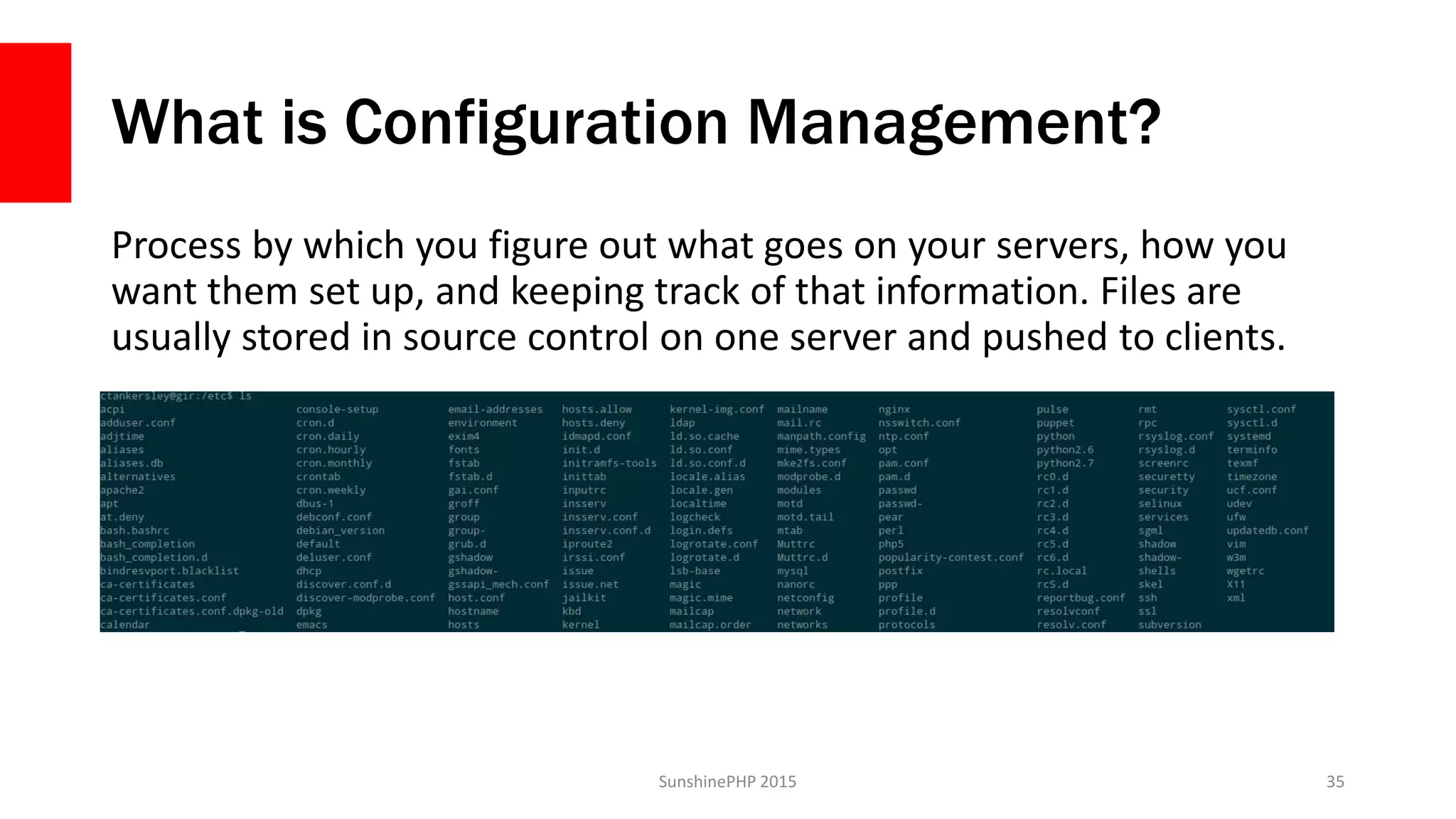 What is Configuration Management?
Process by which you figure out what goes on your servers, how you
want them set up, and keeping track of that information. Files are
usually stored in source control on one server and pushed to clients.
SunshinePHP 2015 35
 