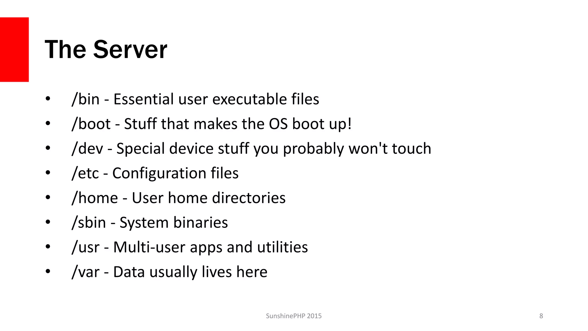 The Server
• /bin - Essential user executable files
• /boot - Stuff that makes the OS boot up!
• /dev - Special device stuff you probably won't touch
• /etc - Configuration files
• /home - User home directories
• /sbin - System binaries
• /usr - Multi-user apps and utilities
• /var - Data usually lives here
SunshinePHP 2015 8
 
