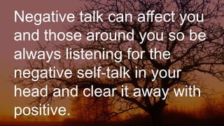 Negative talk can affect you
and those around you so be
always listening for the
negative self-talk in your
head and clear it away with
positive.
 