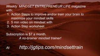 Weekly MINDSET ENTREPRENEUR LIFE magazine
with:
1. Action Steps to improve and/or train your brain to
maximize your mindset skills
2. 5 min video on mindset with
3. Action Step worksheet
Subscription is $7 a month.
A no-brainer mindset trainer!
At http://jgtips.com/mindsettrain
 
