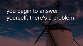 you begin to answer
yourself, there's a problem.
 