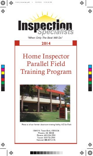 “When Only The Best Will Do” 
2014 
Home Inspector 
Parallel Field 
Training Program 
Photo is of our former classroom training facility, AZ SunTech 
10645 N. Tatum Blvd., #200-536 
Phoenix, AZ. 85028 
Phoenix: 602-254-2700 
Tucson: 520-722-2700 
National: 888-847-3176 
C 
M 
Y 
CM 
MY 
CY 
CMY 
K 
field_training.pdf 1 6/4/2014 6:08:28 PM 
 