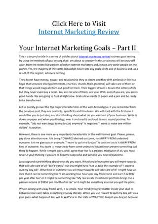 Click Here to Visit<br />Internet Marketing Review<br />Your Internet Marketing Goals – Part II<br />This is a second article in a series of articles about Internet marketing review business goal setting. By using the methods of goal setting that I am about to uncover in this article you will set yourself apart from the ninety five percent of other Internet marketers and, in fact, any other people on the planet. Yes, the majority of the Earth population never sets any goals in life and in business and, as a result of this neglect, achieves nothing. <br />They do not have money, power, and relationship they so desire and they drift aimlessly in life in a hope that someone else (governments, charities, church, their grandma) will take care of them or that things would magically turn out good for them. Their biggest dream is to win the lottery of life but they never even buy a ticket. You are not one of them, are you? Well, even if you are, you are in good hands. We are going to fix it all right now. Grab a few sheets of paper and a pen and be ready to be transformed.<br />Let us quickly go over the top major characteristics of the well-defined goal. If you remember from the previous post, they are positivity, specificity and timeliness. We will start with the first one. I would like you to just stop and start thinking about what do you want out of your business. Write it down on paper and when you finish go over it and read it out loud. It must sound positive. For example, quot;
I do not want to go to my day job anymorequot;
 is negative; quot;
I want to make one million dollarsquot;
 is positive.<br />However, there is one more very important characteristic of the well-formed goal. Please, please, pay close attention now. It is being TOWARDS desired outcome, not AWAY FROM undesired outcome. Let me give you an example. quot;
I want to quit my day jobquot;
 is positive but is is AWAY FROM kind of outcome. You want to move away from some undesired situation or prevent something bad thing to happen. While it might work, and I agree that fear is a greatest motivator of all, you must reverse your thinking if you are to become successful and achieve you desired outcome.<br />Just stop and start thinking about what do you want. What kind of outcome you will move towards that will take care of all quot;
don't wantsquot;
 that you might have? Let us take the example of quot;
I want to quit my day jobquot;
. What kind of outcome you will move towards will take care of it? I might have an idea that it can be something like quot;
I am working four hours per day from home and earn $123497 per year after taxquot;
 or it might be something like quot;
My real estate investment portfolio brings me a passive income of $9857 per month after taxquot;
 or it might be something else but you get the point.<br />What's wrong with away from? Well, it is simple. Your mind (this grey matter inside your skull in between your ears) takes everything you say literally. When you use quot;
I want to quit my day jobquot;
 as a goal guess what happens? You will ALWAYS be in the state of WANTING to quit you day job because you want it. Got it? That is why you need to drop this crap and start moving TOWARDS what you want now.<br />So, go ahead, take a sheet of paper and rewrite your goal in a way it is towards the desired outcome. Take a minute and write it down in as much detail as possible and when you are ready, come back. Done? Welcome back. How did you go? Read over your Internet marketing review business goal and check for all the important points. It must be positive, towards the desired outcome, specific and timed. Have you got everything covered? If yes, congratulations. You are making a good progress. We will continue in the next article.<br />