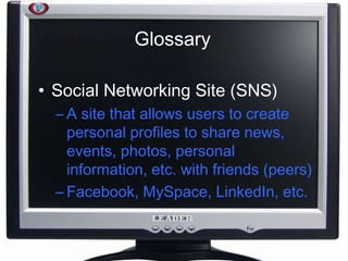 Glossary
• Social Networking Site (SNS)
– A site that allows users to create
personal profiles to share news,
events, photos, personal
information, etc. with friends (peers)
– Facebook, MySpace, LinkedIn, etc.
 