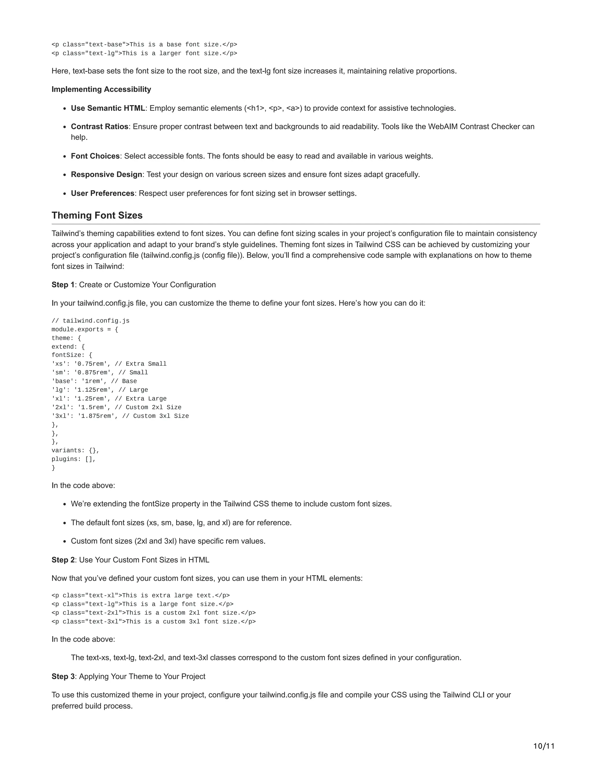 10/11
<p class="text-base">This is a base font size.</p>
<p class="text-lg">This is a larger font size.</p>
Here, text-base sets the font size to the root size, and the text-lg font size increases it, maintaining relative proportions.
Implementing Accessibility
Use Semantic HTML: Employ semantic elements (<h1>, <p>, <a>) to provide context for assistive technologies.
Contrast Ratios: Ensure proper contrast between text and backgrounds to aid readability. Tools like the WebAIM Contrast Checker can
help.
Font Choices: Select accessible fonts. The fonts should be easy to read and available in various weights.
Responsive Design: Test your design on various screen sizes and ensure font sizes adapt gracefully.
User Preferences: Respect user preferences for font sizing set in browser settings.
Theming Font Sizes
Tailwind’s theming capabilities extend to font sizes. You can define font sizing scales in your project’s configuration file to maintain consistency
across your application and adapt to your brand’s style guidelines. Theming font sizes in Tailwind CSS can be achieved by customizing your
project’s configuration file (tailwind.config.js (config file)). Below, you’ll find a comprehensive code sample with explanations on how to theme
font sizes in Tailwind:
Step 1: Create or Customize Your Configuration
In your tailwind.config.js file, you can customize the theme to define your font sizes. Here’s how you can do it:
// tailwind.config.js
module.exports = {
theme: {
extend: {
fontSize: {
'xs': '0.75rem', // Extra Small
'sm': '0.875rem', // Small
'base': '1rem', // Base
'lg': '1.125rem', // Large
'xl': '1.25rem', // Extra Large
'2xl': '1.5rem', // Custom 2xl Size
'3xl': '1.875rem', // Custom 3xl Size
},
},
},
variants: {},
plugins: [],
}
In the code above:
We’re extending the fontSize property in the Tailwind CSS theme to include custom font sizes.
The default font sizes (xs, sm, base, lg, and xl) are for reference.
Custom font sizes (2xl and 3xl) have specific rem values.
Step 2: Use Your Custom Font Sizes in HTML
Now that you’ve defined your custom font sizes, you can use them in your HTML elements:
<p class="text-xl">This is extra large text.</p>
<p class="text-lg">This is a large font size.</p>
<p class="text-2xl">This is a custom 2xl font size.</p>
<p class="text-3xl">This is a custom 3xl font size.</p>
In the code above:
The text-xs, text-lg, text-2xl, and text-3xl classes correspond to the custom font sizes defined in your configuration.
Step 3: Applying Your Theme to Your Project
To use this customized theme in your project, configure your tailwind.config.js file and compile your CSS using the Tailwind CLI or your
preferred build process.
 