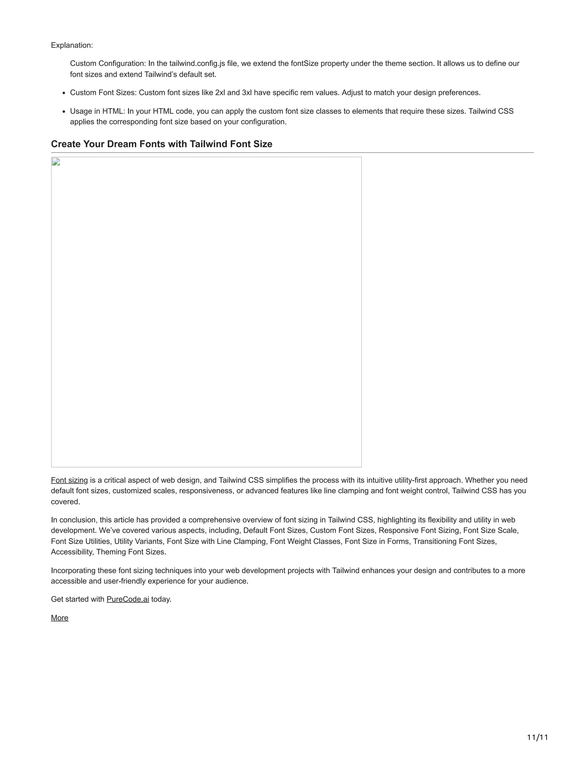11/11
Explanation:
Custom Configuration: In the tailwind.config.js file, we extend the fontSize property under the theme section. It allows us to define our
font sizes and extend Tailwind’s default set.
Custom Font Sizes: Custom font sizes like 2xl and 3xl have specific rem values. Adjust to match your design preferences.
Usage in HTML: In your HTML code, you can apply the custom font size classes to elements that require these sizes. Tailwind CSS
applies the corresponding font size based on your configuration.
Create Your Dream Fonts with Tailwind Font Size
Font sizing is a critical aspect of web design, and Tailwind CSS simplifies the process with its intuitive utility-first approach. Whether you need
default font sizes, customized scales, responsiveness, or advanced features like line clamping and font weight control, Tailwind CSS has you
covered.
In conclusion, this article has provided a comprehensive overview of font sizing in Tailwind CSS, highlighting its flexibility and utility in web
development. We’ve covered various aspects, including, Default Font Sizes, Custom Font Sizes, Responsive Font Sizing, Font Size Scale,
Font Size Utilities, Utility Variants, Font Size with Line Clamping, Font Weight Classes, Font Size in Forms, Transitioning Font Sizes,
Accessibility, Theming Font Sizes.
Incorporating these font sizing techniques into your web development projects with Tailwind enhances your design and contributes to a more
accessible and user-friendly experience for your audience.
Get started with PureCode.ai today.
More
 