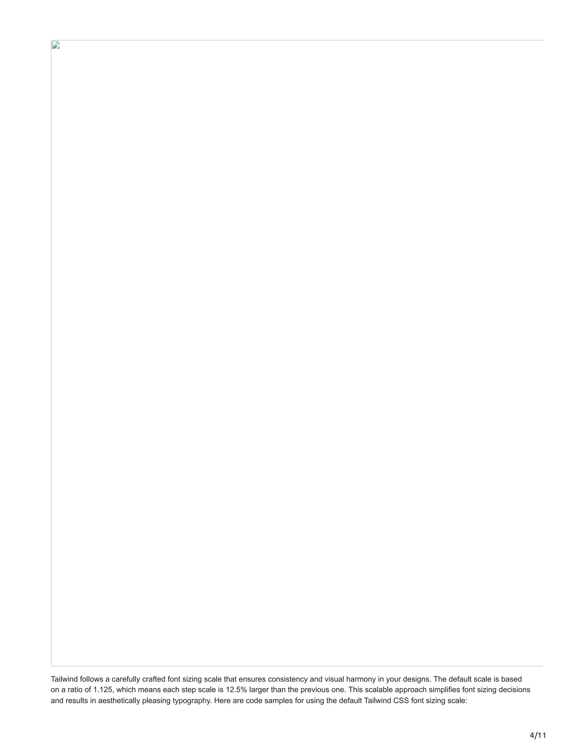 4/11
Tailwind follows a carefully crafted font sizing scale that ensures consistency and visual harmony in your designs. The default scale is based
on a ratio of 1.125, which means each step scale is 12.5% larger than the previous one. This scalable approach simplifies font sizing decisions
and results in aesthetically pleasing typography. Here are code samples for using the default Tailwind CSS font sizing scale:
 