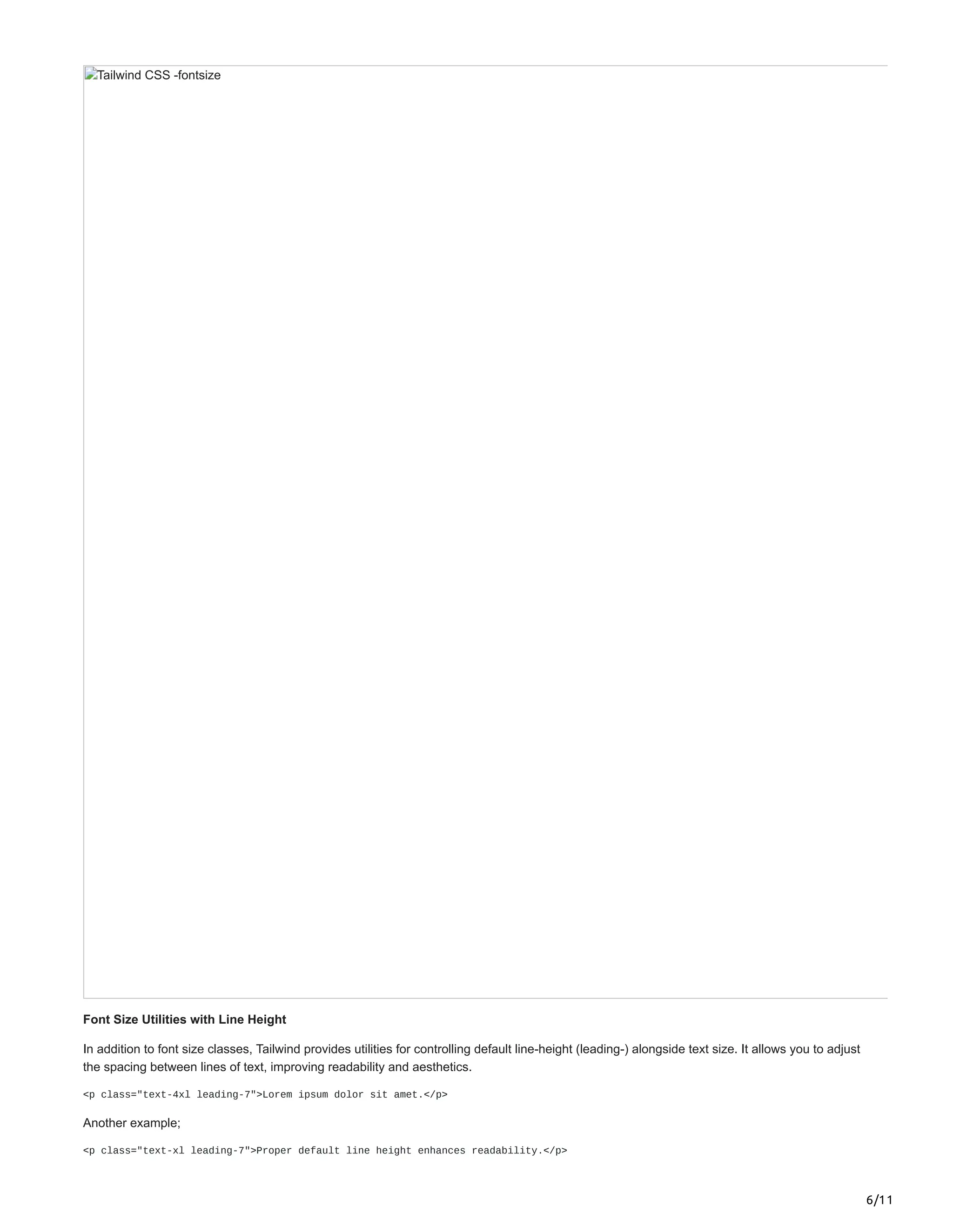 6/11
Tailwind CSS -fontsize
Font Size Utilities with Line Height
In addition to font size classes, Tailwind provides utilities for controlling default line-height (leading-) alongside text size. It allows you to adjust
the spacing between lines of text, improving readability and aesthetics.
<p class="text-4xl leading-7">Lorem ipsum dolor sit amet.</p>
Another example;
<p class="text-xl leading-7">Proper default line height enhances readability.</p>
 