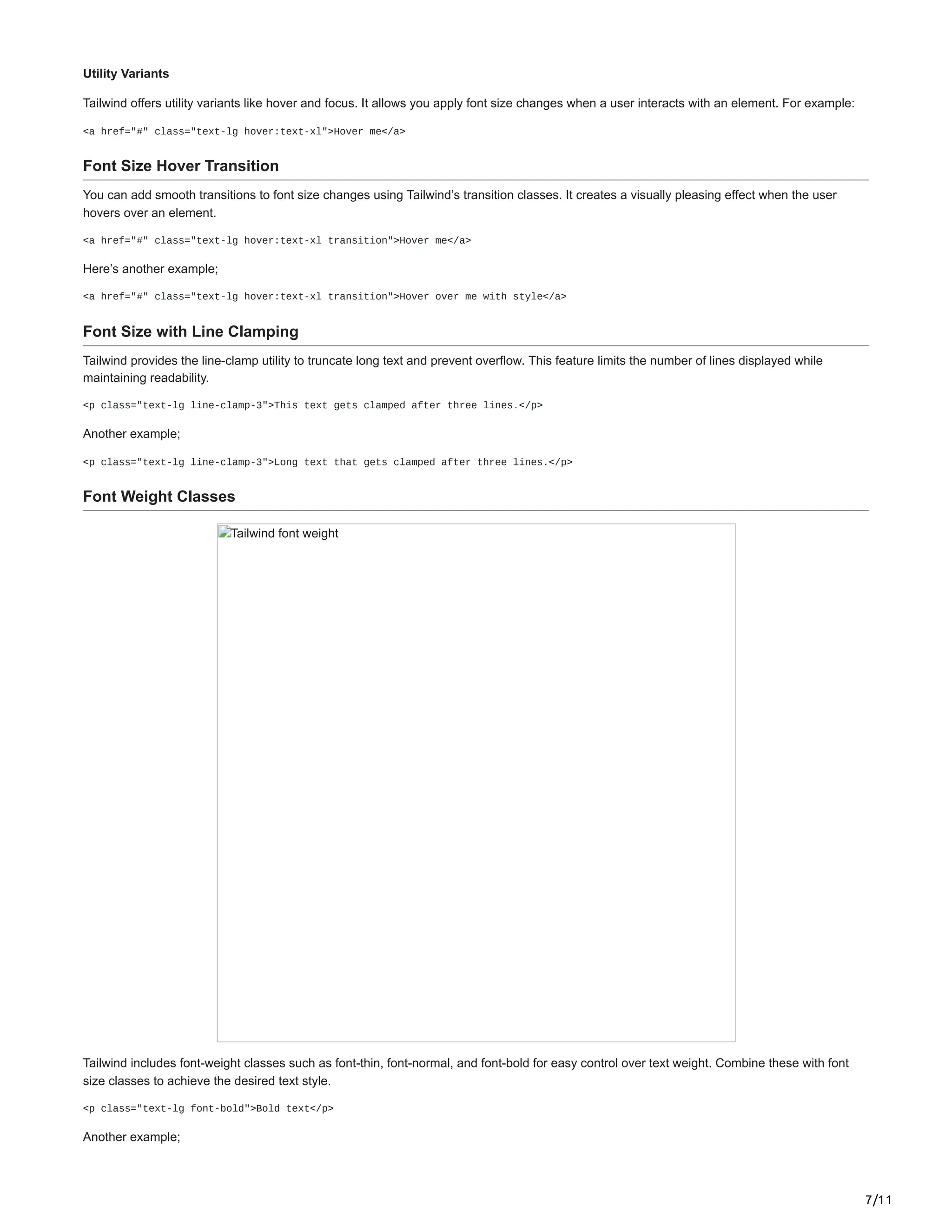 7/11
Utility Variants
Tailwind offers utility variants like hover and focus. It allows you apply font size changes when a user interacts with an element. For example:
<a href="#" class="text-lg hover:text-xl">Hover me</a>
Font Size Hover Transition
You can add smooth transitions to font size changes using Tailwind’s transition classes. It creates a visually pleasing effect when the user
hovers over an element.
<a href="#" class="text-lg hover:text-xl transition">Hover me</a>
Here’s another example;
<a href="#" class="text-lg hover:text-xl transition">Hover over me with style</a>
Font Size with Line Clamping
Tailwind provides the line-clamp utility to truncate long text and prevent overflow. This feature limits the number of lines displayed while
maintaining readability.
<p class="text-lg line-clamp-3">This text gets clamped after three lines.</p>
Another example;
<p class="text-lg line-clamp-3">Long text that gets clamped after three lines.</p>
Font Weight Classes
Tailwind font weight
Tailwind includes font-weight classes such as font-thin, font-normal, and font-bold for easy control over text weight. Combine these with font
size classes to achieve the desired text style.
<p class="text-lg font-bold">Bold text</p>
Another example;
 