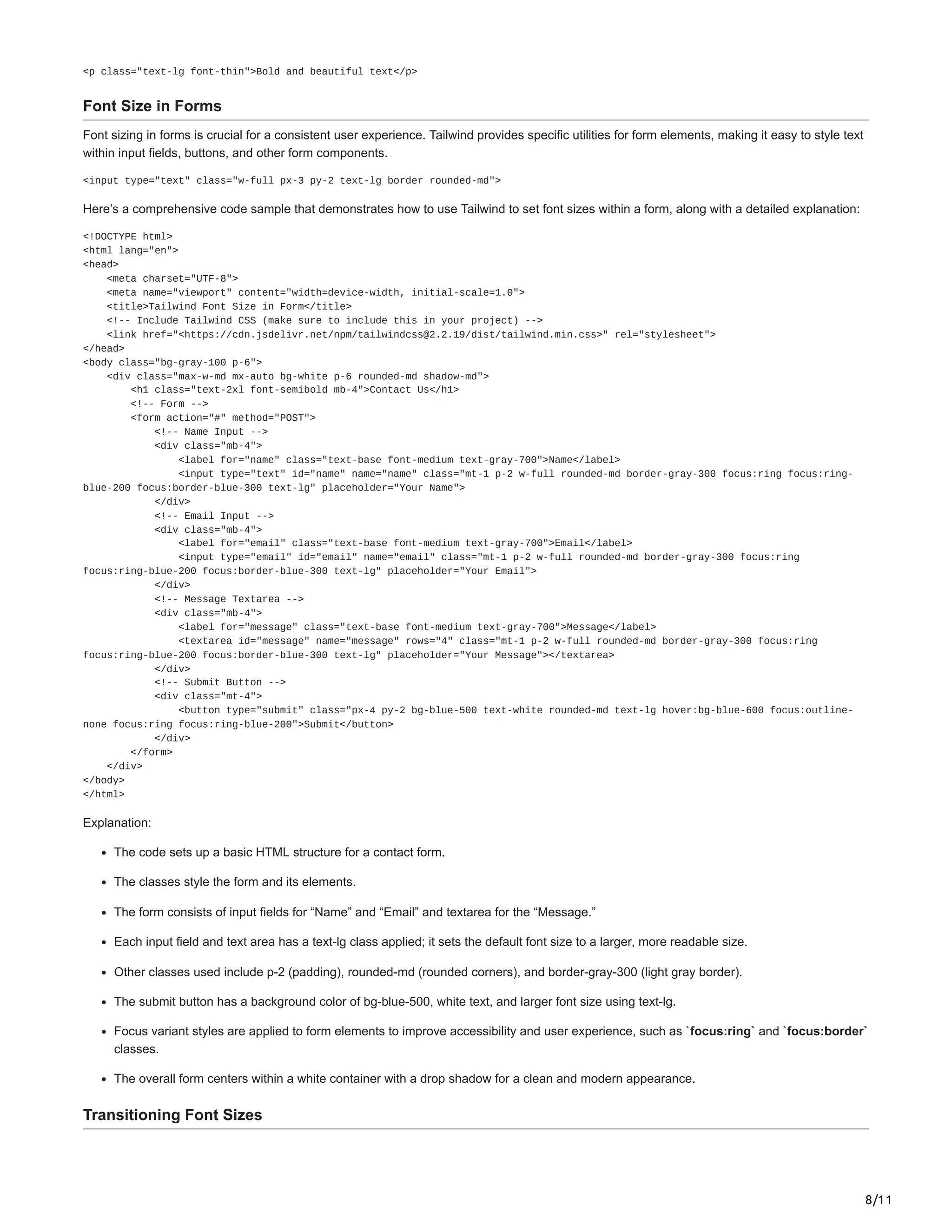 8/11
<p class="text-lg font-thin">Bold and beautiful text</p>
Font Size in Forms
Font sizing in forms is crucial for a consistent user experience. Tailwind provides specific utilities for form elements, making it easy to style text
within input fields, buttons, and other form components.
<input type="text" class="w-full px-3 py-2 text-lg border rounded-md">
Here’s a comprehensive code sample that demonstrates how to use Tailwind to set font sizes within a form, along with a detailed explanation:
<!DOCTYPE html>
<html lang="en">
<head>
<meta charset="UTF-8">
<meta name="viewport" content="width=device-width, initial-scale=1.0">
<title>Tailwind Font Size in Form</title>
<!-- Include Tailwind CSS (make sure to include this in your project) -->
<link href="<https://cdn.jsdelivr.net/npm/tailwindcss@2.2.19/dist/tailwind.min.css>" rel="stylesheet">
</head>
<body class="bg-gray-100 p-6">
<div class="max-w-md mx-auto bg-white p-6 rounded-md shadow-md">
<h1 class="text-2xl font-semibold mb-4">Contact Us</h1>
<!-- Form -->
<form action="#" method="POST">
<!-- Name Input -->
<div class="mb-4">
<label for="name" class="text-base font-medium text-gray-700">Name</label>
<input type="text" id="name" name="name" class="mt-1 p-2 w-full rounded-md border-gray-300 focus:ring focus:ring-
blue-200 focus:border-blue-300 text-lg" placeholder="Your Name">
</div>
<!-- Email Input -->
<div class="mb-4">
<label for="email" class="text-base font-medium text-gray-700">Email</label>
<input type="email" id="email" name="email" class="mt-1 p-2 w-full rounded-md border-gray-300 focus:ring
focus:ring-blue-200 focus:border-blue-300 text-lg" placeholder="Your Email">
</div>
<!-- Message Textarea -->
<div class="mb-4">
<label for="message" class="text-base font-medium text-gray-700">Message</label>
<textarea id="message" name="message" rows="4" class="mt-1 p-2 w-full rounded-md border-gray-300 focus:ring
focus:ring-blue-200 focus:border-blue-300 text-lg" placeholder="Your Message"></textarea>
</div>
<!-- Submit Button -->
<div class="mt-4">
<button type="submit" class="px-4 py-2 bg-blue-500 text-white rounded-md text-lg hover:bg-blue-600 focus:outline-
none focus:ring focus:ring-blue-200">Submit</button>
</div>
</form>
</div>
</body>
</html>
Explanation:
The code sets up a basic HTML structure for a contact form.
The classes style the form and its elements.
The form consists of input fields for “Name” and “Email” and textarea for the “Message.”
Each input field and text area has a text-lg class applied; it sets the default font size to a larger, more readable size.
Other classes used include p-2 (padding), rounded-md (rounded corners), and border-gray-300 (light gray border).
The submit button has a background color of bg-blue-500, white text, and larger font size using text-lg.
Focus variant styles are applied to form elements to improve accessibility and user experience, such as `focus:ring` and `focus:border`
classes.
The overall form centers within a white container with a drop shadow for a clean and modern appearance.
Transitioning Font Sizes
 