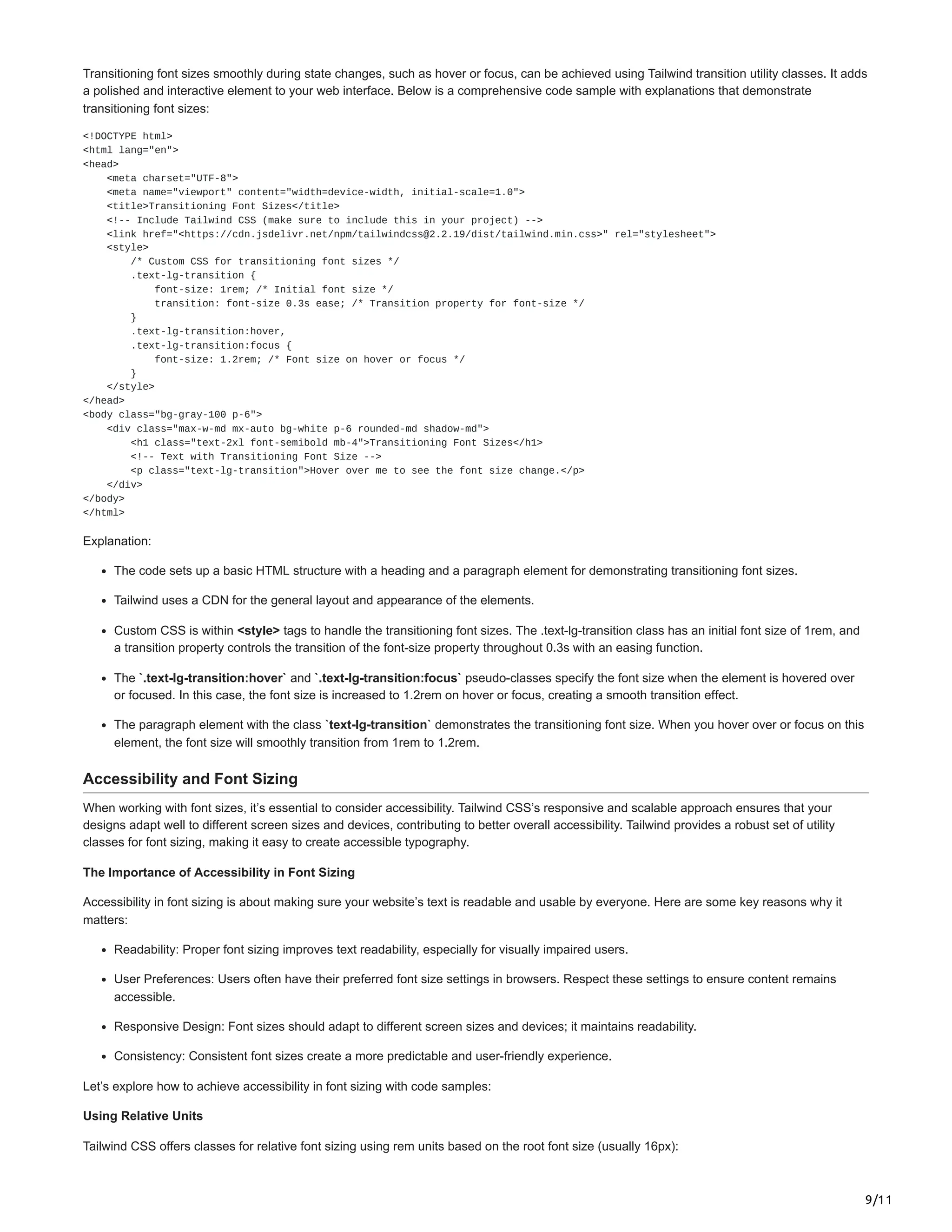 9/11
Transitioning font sizes smoothly during state changes, such as hover or focus, can be achieved using Tailwind transition utility classes. It adds
a polished and interactive element to your web interface. Below is a comprehensive code sample with explanations that demonstrate
transitioning font sizes:
<!DOCTYPE html>
<html lang="en">
<head>
<meta charset="UTF-8">
<meta name="viewport" content="width=device-width, initial-scale=1.0">
<title>Transitioning Font Sizes</title>
<!-- Include Tailwind CSS (make sure to include this in your project) -->
<link href="<https://cdn.jsdelivr.net/npm/tailwindcss@2.2.19/dist/tailwind.min.css>" rel="stylesheet">
<style>
/* Custom CSS for transitioning font sizes */
.text-lg-transition {
font-size: 1rem; /* Initial font size */
transition: font-size 0.3s ease; /* Transition property for font-size */
}
.text-lg-transition:hover,
.text-lg-transition:focus {
font-size: 1.2rem; /* Font size on hover or focus */
}
</style>
</head>
<body class="bg-gray-100 p-6">
<div class="max-w-md mx-auto bg-white p-6 rounded-md shadow-md">
<h1 class="text-2xl font-semibold mb-4">Transitioning Font Sizes</h1>
<!-- Text with Transitioning Font Size -->
<p class="text-lg-transition">Hover over me to see the font size change.</p>
</div>
</body>
</html>
Explanation:
The code sets up a basic HTML structure with a heading and a paragraph element for demonstrating transitioning font sizes.
Tailwind uses a CDN for the general layout and appearance of the elements.
Custom CSS is within <style> tags to handle the transitioning font sizes. The .text-lg-transition class has an initial font size of 1rem, and
a transition property controls the transition of the font-size property throughout 0.3s with an easing function.
The `.text-lg-transition:hover` and `.text-lg-transition:focus` pseudo-classes specify the font size when the element is hovered over
or focused. In this case, the font size is increased to 1.2rem on hover or focus, creating a smooth transition effect.
The paragraph element with the class `text-lg-transition` demonstrates the transitioning font size. When you hover over or focus on this
element, the font size will smoothly transition from 1rem to 1.2rem.
Accessibility and Font Sizing
When working with font sizes, it’s essential to consider accessibility. Tailwind CSS’s responsive and scalable approach ensures that your
designs adapt well to different screen sizes and devices, contributing to better overall accessibility. Tailwind provides a robust set of utility
classes for font sizing, making it easy to create accessible typography.
The Importance of Accessibility in Font Sizing
Accessibility in font sizing is about making sure your website’s text is readable and usable by everyone. Here are some key reasons why it
matters:
Readability: Proper font sizing improves text readability, especially for visually impaired users.
User Preferences: Users often have their preferred font size settings in browsers. Respect these settings to ensure content remains
accessible.
Responsive Design: Font sizes should adapt to different screen sizes and devices; it maintains readability.
Consistency: Consistent font sizes create a more predictable and user-friendly experience.
Let’s explore how to achieve accessibility in font sizing with code samples:
Using Relative Units
Tailwind CSS offers classes for relative font sizing using rem units based on the root font size (usually 16px):
 