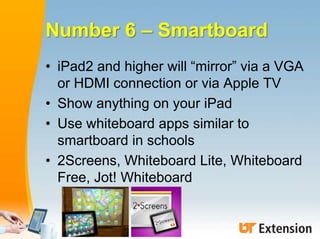 Number 6 – Smartboard
• iPad2 and higher will “mirror” via a VGA
or HDMI connection or via Apple TV
• Show anything on you...