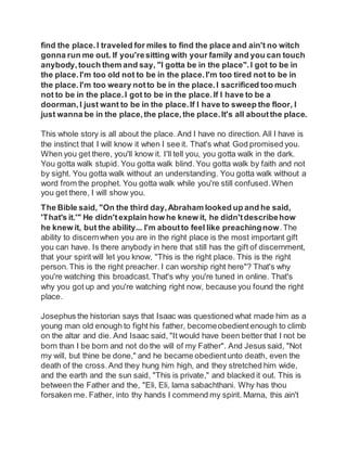 find the place.I traveled for miles to find the place and ain't no witch
gonna run me out. If you'resitting with your family and you can touch
anybody,touch them and say, "I gotta be in the place".I got to be in
the place. I'm too old not to be in the place.I'm too tired not to be in
the place. I'm too weary notto be in the place. I sacrificed too much
not to be in the place.I got to be in the place.If I have to be a
doorman, I just want to be in the place.If I have to sweep the floor, I
just wanna be in the place,the place,the place. It's all aboutthe place.
This whole story is all about the place. And I have no direction. All I have is
the instinct that I will know it when I see it. That's what God promised you.
When you get there, you'll know it. I'll tell you, you gotta walk in the dark.
You gotta walk stupid. You gotta walk blind. You gotta walk by faith and not
by sight. You gotta walk without an understanding. You gotta walk without a
word from the prophet. You gotta walk while you're still confused.When
you get there, I will show you.
The Bible said, "On the third day,Abraham looked up and he said,
'That's it.'" He didn'texplain how he knew it, he didn'tdescribehow
he knew it, but the ability... I'm aboutto feel like preachingnow.The
ability to discernwhen you are in the right place is the most important gift
you can have. Is there anybody in here that still has the gift of discernment,
that your spirit will let you know, "This is the right place. This is the right
person.This is the right preacher. I can worship right here"? That's why
you're watching this broadcast.That's why you're tuned in online. That's
why you got up and you're watching right now, because you found the right
place.
Josephus the historian says that Isaac was questioned what made him as a
young man old enough to fight his father, becomeobedientenough to climb
on the altar and die. And Isaac said, "It would have been better that I not be
born than I be born and not do the will of my Father". And Jesus said, "Not
my will, but thine be done," and he became obedientunto death, even the
death of the cross.And they hung him high, and they stretched him wide,
and the earth and the sun said, "This is private," and blacked it out. This is
between the Father and the, "Eli, Eli, lama sabachthani. Why has thou
forsaken me. Father, into thy hands I commend my spirit. Mama, this ain't
 