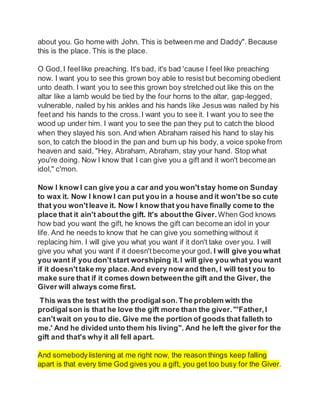 about you. Go home with John. This is between me and Daddy". Because
this is the place. This is the place.
O God,I feellike preaching. It's bad, it's bad 'cause I feel like preaching
now. I want you to see this grown boy able to resist but becoming obedient
unto death. I want you to see this grown boy stretched out like this on the
altar like a lamb would be tied by the four horns to the altar, gap-legged,
vulnerable, nailed by his ankles and his hands like Jesus was nailed by his
feetand his hands to the cross.I want you to see it. I want you to see the
wood up under him. I want you to see the pan they put to catch the blood
when they slayed his son. And when Abraham raised his hand to slay his
son, to catch the blood in the pan and burn up his body, a voice spoke from
heaven and said, "Hey, Abraham, Abraham, stay your hand. Stop what
you're doing. Now I know that I can give you a gift and it won't becomean
idol," c'mon.
Now I know I can give you a car and you won'tstay home on Sunday
to wax it. Now I know I can put you in a house and it won'tbe so cute
that you won'tleave it. Now I know that you have finally come to the
place that it ain't aboutthe gift. It's aboutthe Giver.When God knows
how bad you want the gift, he knows the gift can becomean idol in your
life. And he needs to know that he can give you something without it
replacing him. I will give you what you want if it don't take over you. I will
give you what you want if it doesn't become your god. I will give you what
you want if you don'tstart worshiping it.I will give you what you want
if it doesn'ttake my place.And every now and then, I will test you to
make sure that if it comes down betweenthe gift and the Giver, the
Giver will always come first.
This was the test with the prodigal son.The problem with the
prodigal son is that he love the gift more than the giver. "'Father, I
can'twait on you to die. Give me the portion of goods that falleth to
me.' And he divided unto them his living". And he left the giver for the
gift and that's why it all fell apart.
And somebodylistening at me right now, the reason things keep falling
apart is that every time God gives you a gift, you get too busy for the Giver.
 