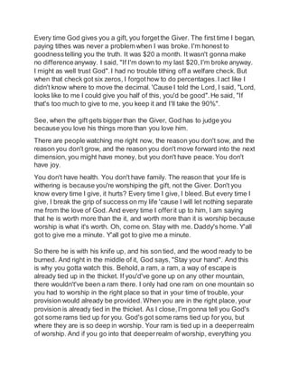 Every time God gives you a gift, you forgetthe Giver. The first time I began,
paying tithes was never a problem when I was broke. I'm honest to
goodnesstelling you the truth. It was $20 a month. It wasn't gonna make
no differenceanyway. I said, "If I'm down to my last $20,I'm broke anyway.
I might as well trust God".I had no trouble tithing off a welfare check. But
when that check got six zeros, I forgothow to do percentages.I act like I
didn't know where to move the decimal. 'Cause I told the Lord, I said, "Lord,
looks like to me I could give you half of this, you'd be good".He said, "If
that's too much to give to me, you keep it and I'll take the 90%".
See, when the gift gets biggerthan the Giver, God has to judge you
because you love his things more than you love him.
There are people watching me right now, the reason you don't sow, and the
reason you don't grow, and the reason you don't move forward into the next
dimension, you might have money, but you don't have peace.You don't
have joy.
You don't have health. You don't have family. The reason that your life is
withering is because you're worshiping the gift, not the Giver. Don't you
know every time I give, it hurts? Every time I give, I bleed.But every time I
give, I break the grip of success on my life 'cause I will let nothing separate
me from the love of God. And every time I offerit up to him, I am saying
that he is worth more than the it, and worth more than it is worship because
worship is what it's worth. Oh, come on. Stay with me. Daddy's home. Y'all
got to give me a minute. Y'all got to give me a minute.
So there he is with his knife up, and his son tied, and the wood ready to be
burned. And right in the middle of it, God says, "Stay your hand". And this
is why you gotta watch this. Behold,a ram, a ram, a way of escape is
already tied up in the thicket. If you'd've gone up on any other mountain,
there wouldn't've been a ram there. I only had one ram on one mountain so
you had to worship in the right place so that in your time of trouble, your
provision would already be provided.When you are in the right place, your
provision is already tied in the thicket. As I close,I'm gonna tell you God's
got some rams tied up for you. God's got some rams tied up for you, but
where they are is so deep in worship. Your ram is tied up in a deeperrealm
of worship. And if you go into that deeperrealm of worship, everything you
 