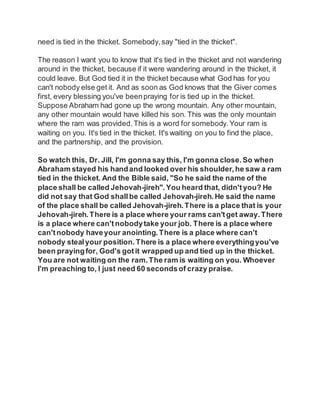 need is tied in the thicket. Somebody,say "tied in the thicket".
The reason I want you to know that it's tied in the thicket and not wandering
around in the thicket, because if it were wandering around in the thicket, it
could leave. But God tied it in the thicket because what God has for you
can't nobody else get it. And as soon as God knows that the Giver comes
first, every blessing you've beenpraying for is tied up in the thicket.
Suppose Abraham had gone up the wrong mountain. Any other mountain,
any other mountain would have killed his son. This was the only mountain
where the ram was provided.This is a word for somebody.Your ram is
waiting on you. It's tied in the thicket. It's waiting on you to find the place,
and the partnership, and the provision.
So watch this, Dr. Jill, I'm gonna say this, I'm gonna close. So when
Abraham stayed his handand looked over his shoulder, he saw a ram
tied in the thicket. And the Bible said, "So he said the name of the
place shall be called Jehovah-jireh".You heard that, didn'tyou? He
did not say that God shallbe called Jehovah-jireh.He said the name
of the place shall be called Jehovah-jireh.There is a place that is your
Jehovah-jireh.There is a place where your rams can'tget away.There
is a place where can'tnobodytake your job. There is a place where
can'tnobody haveyour anointing. There is a place where can't
nobody stealyour position. There is a place where everythingyou've
been prayingfor, God's gotit wrapped up and tied up in the thicket.
You are not waiting on the ram.The ram is waiting on you. Whoever
I'm preaching to, I just need 60 secondsof crazy praise.
 