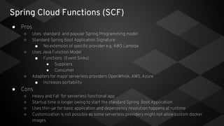 Spring Cloud Functions (SCF)
● Pros
○ Uses standard and popular Spring Programming model
○ Standard Spring Boot Application Signature
■ No extension of specific provider e.g. AWS Lambda
○ Uses Java Function Model
■ Functions (Event Sinks)
● Suppliers
● Consumer
○ Adapters for major serverless providers OpenWhisk, AWS, Azure
■ Increases portability
● Cons
○ Heavy and Fat for serverless functional app
○ Startup time is longer owing to start the standard Spring Boot Application
○ Uses thin-jar for basic application and dependency resolution happens at runtime
○ Customization is not possible as some serverless providers might not allow custom docker
images
 