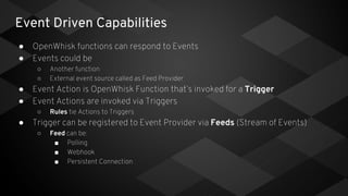 Event Driven Capabilities
● OpenWhisk functions can respond to Events
● Events could be
○ Another function
○ External event source called as Feed Provider
● Event Action is OpenWhisk Function that’s invoked for a Trigger
● Event Actions are invoked via Triggers
○ Rules tie Actions to Triggers
● Trigger can be registered to Event Provider via Feeds (Stream of Events)
○ Feed can be:
■ Polling
■ Webhook
■ Persistent Connection
 