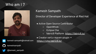 Who am I ?
● Active Open Source Contributor
○ OpenWhisk
○ Eclipse Che
○ fabric8 Platform https://fabric8.io/
● Creator vert.x-maven-plugin →
https://vmp.fabric8.io/
kameshsampath
Kamesh Sampath
Director of Developer Experience at Red Hat
@kamesh_sampath
kamesh.sampath@hotmail.com
 