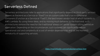 Serverless Defined
Serverless architectures refer to applications that significantly depend on third-party services
(knows as Backend as a Service or "BaaS") or on custom code that's run in ephemeral
containers (Function as a Service or "FaaS"), the best known vendor host of which currently is
AWS Lambda. By using these ideas, and by moving much behavior to the front end, such
architectures remove the need for the traditional 'always on' server system sitting behind an
application. Depending on the circumstances, such systems can significantly reduce
operational cost and complexity at a cost of vendor dependencies and (at the moment)
immaturity of supporting services.
https://martinfowler.com/articles/serverless.html
 