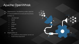 Apache OpenWhisk
● Opensource incubating under apache
● A Cloud platform to execute functions
written in:
○ JavaScript
○ Swift
○ Java
○ Python
○ PHP
○ Docker
○ Go
● Deployable on
○ Any platform where docker can be run
○ Kubernetes/OpenShift
 