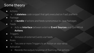 Some theory
● Actions
○ A stateless code snippet that gets executed on FaaS platform
● Package
○ A bundle of actions and feeds synonymous to Java Packages
● Feeds
○ Acts as Interface between external Event Sources and OpenWhisk
Actions
● Triggers
○ Stimulus of external Events via Feeds
● Rules
○ Ties one or more Triggers to an Action or vice-versa
● Activation
○ Records the output/response of Running/Ran actions
 