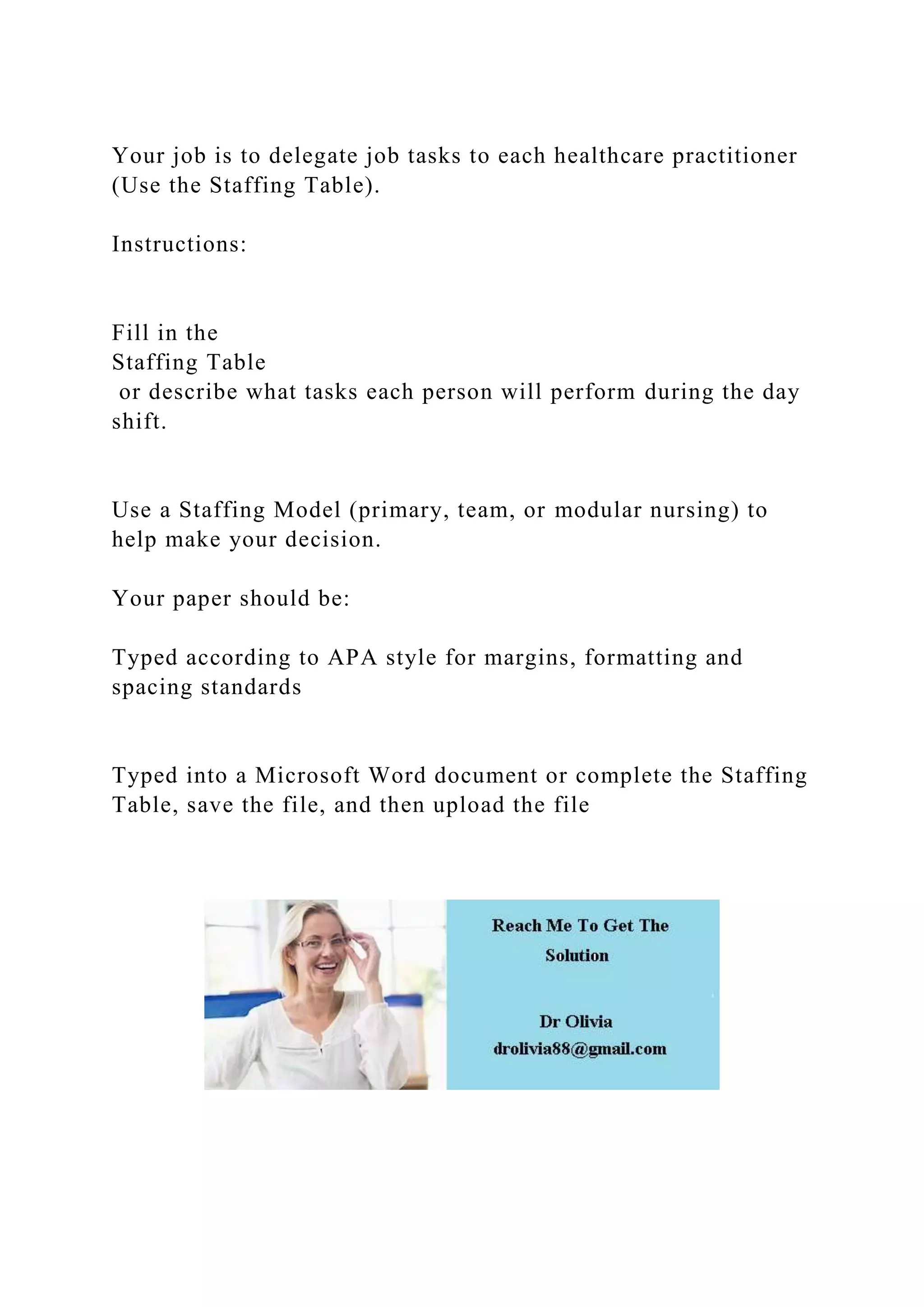 Your job is to delegate job tasks to each healthcare practitioner
(Use the Staffing Table).
Instructions:
Fill in the
Staffing Table
or describe what tasks each person will perform during the day
shift.
Use a Staffing Model (primary, team, or modular nursing) to
help make your decision.
Your paper should be:
Typed according to APA style for margins, formatting and
spacing standards
Typed into a Microsoft Word document or complete the Staffing
Table, save the file, and then upload the file