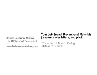 Your Job Search Promotional Materials
Robert Hellmann, Presenter       (resume, cover letters, and pitch)
Five O’Clock Club Career Coach
                                 Presented at Baruch College
www.hellmannconsulting.com       October 15, 2009
 