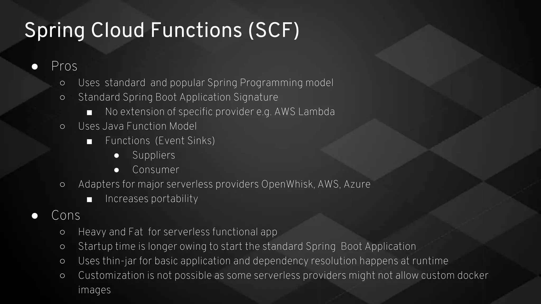 Spring Cloud Functions (SCF)
● Pros
○ Uses standard and popular Spring Programming model
○ Standard Spring Boot Application Signature
■ No extension of specific provider e.g. AWS Lambda
○ Uses Java Function Model
■ Functions (Event Sinks)
● Suppliers
● Consumer
○ Adapters for major serverless providers OpenWhisk, AWS, Azure
■ Increases portability
● Cons
○ Heavy and Fat for serverless functional app
○ Startup time is longer owing to start the standard Spring Boot Application
○ Uses thin-jar for basic application and dependency resolution happens at runtime
○ Customization is not possible as some serverless providers might not allow custom docker
images
 