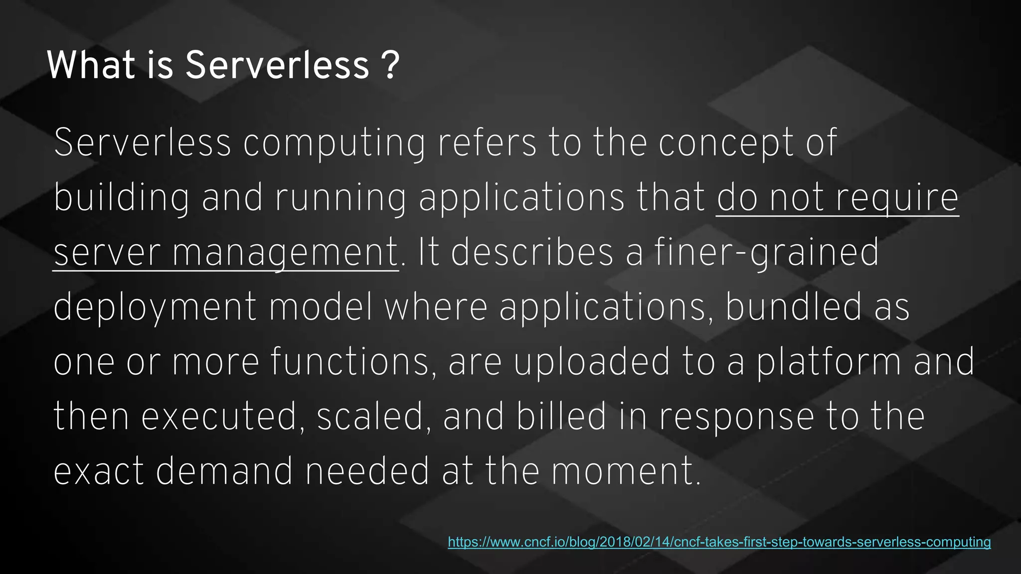 What is Serverless ?
Serverless computing refers to the concept of
building and running applications that do not require
server management. It describes a finer-grained
deployment model where applications, bundled as
one or more functions, are uploaded to a platform and
then executed, scaled, and billed in response to the
exact demand needed at the moment.
https://www.cncf.io/blog/2018/02/14/cncf-takes-first-step-towards-serverless-computing
 