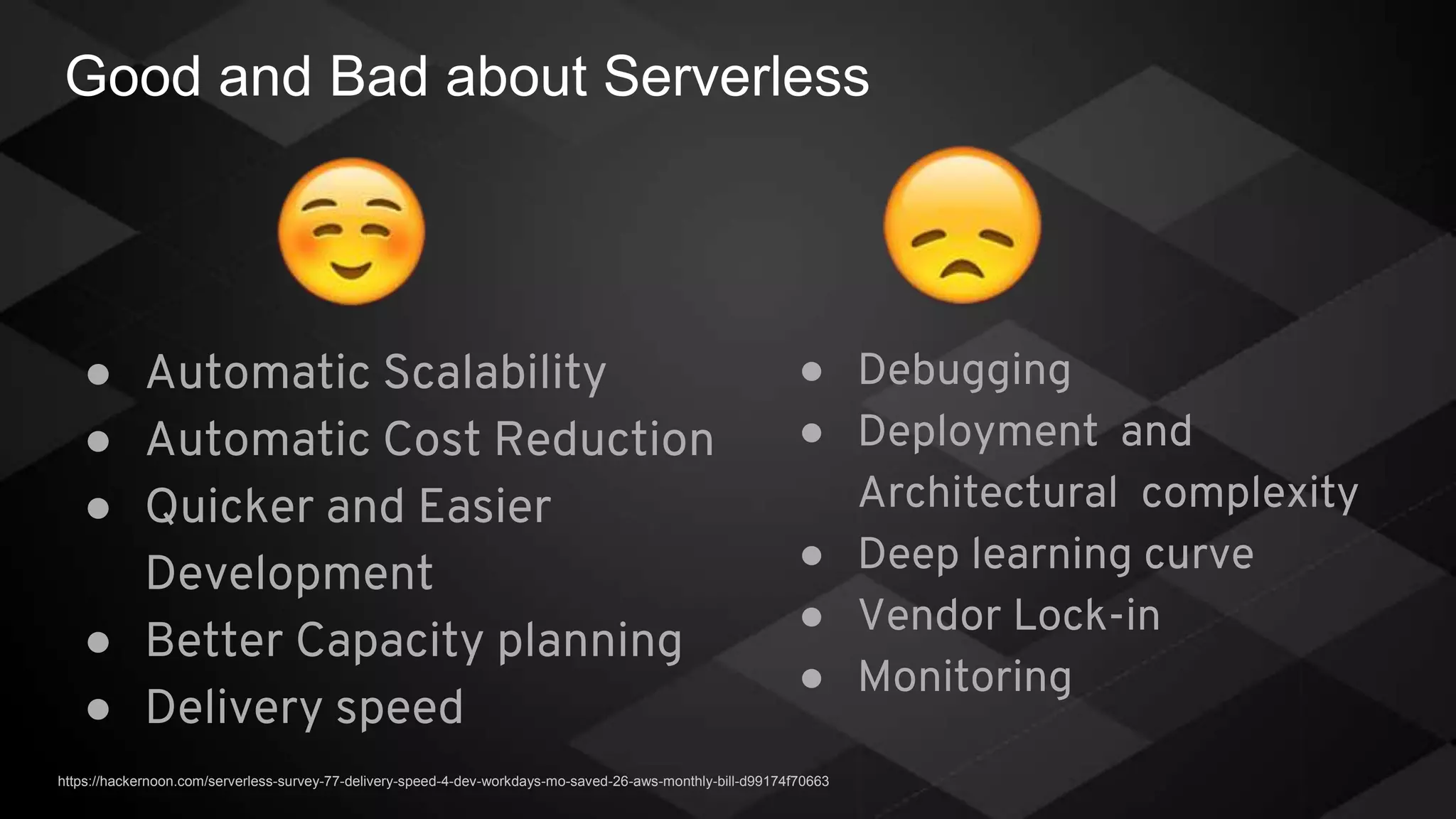 Good and Bad about Serverless
● Automatic Scalability
● Automatic Cost Reduction
● Quicker and Easier
Development
● Better Capacity planning
● Delivery speed
● Debugging
● Deployment and
Architectural complexity
● Deep learning curve
● Vendor Lock-in
● Monitoring
https://hackernoon.com/serverless-survey-77-delivery-speed-4-dev-workdays-mo-saved-26-aws-monthly-bill-d99174f70663
 