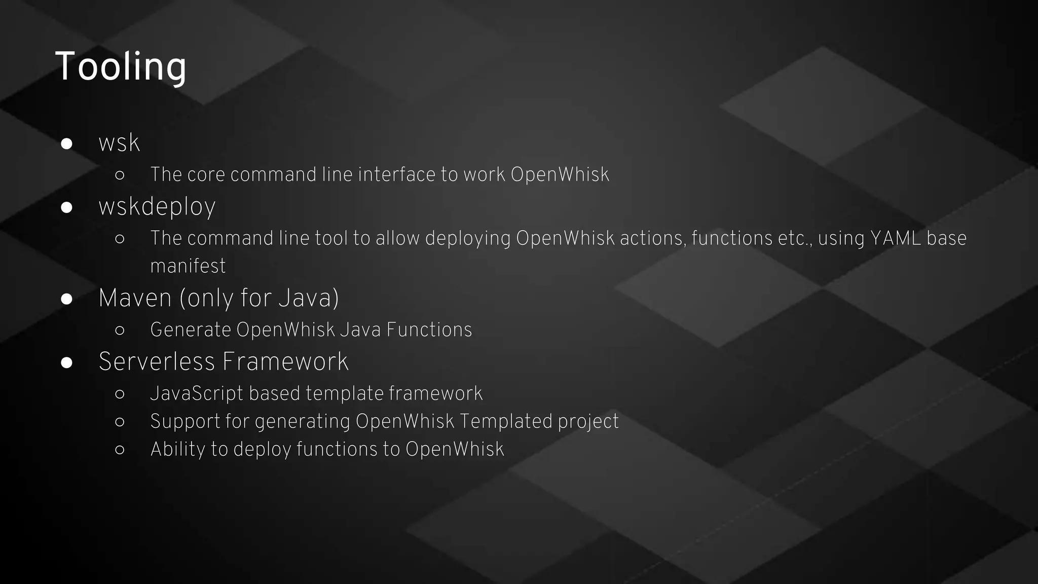 Tooling
● wsk
○ The core command line interface to work OpenWhisk
● wskdeploy
○ The command line tool to allow deploying OpenWhisk actions, functions etc., using YAML base
manifest
● Maven (only for Java)
○ Generate OpenWhisk Java Functions
● Serverless Framework
○ JavaScript based template framework
○ Support for generating OpenWhisk Templated project
○ Ability to deploy functions to OpenWhisk
 