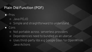 Plain Old Function (POF)
● Pros
○ Java POJO
○ Simple and straightforward to understand
● Cons
○ Not portable across serverless providers
○ Dependencies need to bundled as an uberjar
○ Uses third-party libs e.g Google Gson for OpenWhisk
Java Actions
 