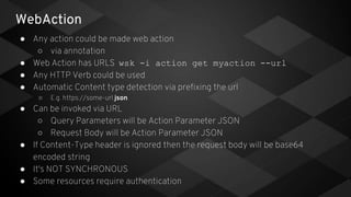 WebAction
● Any action could be made web action
○ via annotation
● Web Action has URLS wsk -i action get myaction --url
● Any HTTP Verb could be used
● Automatic Content type detection via prefixing the url
○ E.g. https://some-url.json
● Can be invoked via URL
○ Query Parameters will be Action Parameter JSON
○ Request Body will be Action Parameter JSON
● If Content-Type header is ignored then the request body will be base64
encoded string
● It's NOT SYNCHRONOUS
● Some resources require authentication
 