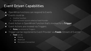 Event Driven Capabilities
● OpenWhisk functions can respond to Events
● Events could be
○ Another function
○ External event source called as Feed Provider
● Event Action is OpenWhisk Function that’s invoked for a Trigger
● Event Actions are invoked via Triggers
○ Rules tie Actions to Triggers
● Trigger can be registered to Event Provider via Feeds (Stream of Events)
○ Feed can be:
■ Polling
■ Webhook
■ Persistent Connection
 