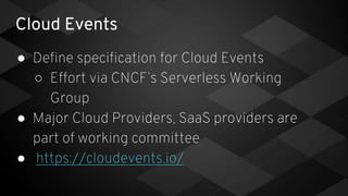 Cloud Events
● Define specification for Cloud Events
○ Effort via CNCF’s Serverless Working
Group
● Major Cloud Providers, SaaS providers are
part of working committee
● https://cloudevents.io/
 