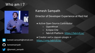 Who am I ?
● Active Open Source Contributor
○ OpenWhisk
○ Eclipse Che
○ fabric8 Platform https://fabric8.io/
● Creator vert.x-maven-plugin →
https://vmp.fabric8.io/
kameshsampath
Kamesh Sampath
Director of Developer Experience at Red Hat
@kamesh_sampath
kamesh.sampath@hotmail.com
 
