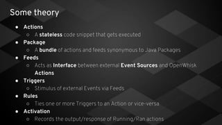 Some theory
● Actions
○ A stateless code snippet that gets executed
● Package
○ A bundle of actions and feeds synonymous to Java Packages
● Feeds
○ Acts as Interface between external Event Sources and OpenWhisk
Actions
● Triggers
○ Stimulus of external Events via Feeds
● Rules
○ Ties one or more Triggers to an Action or vice-versa
● Activation
○ Records the output/response of Running/Ran actions
 
